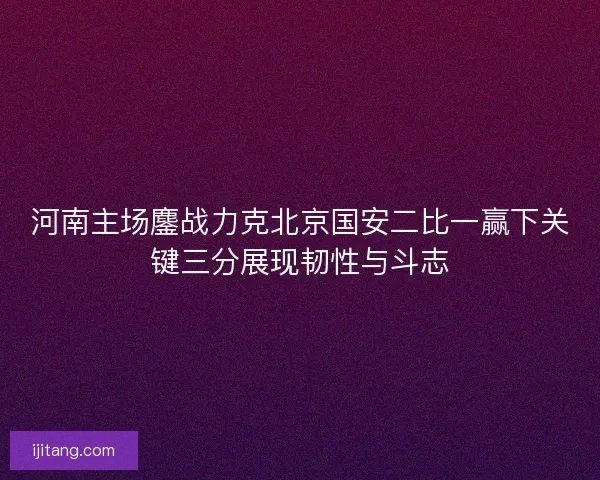 河南主场鏖战力克北京国安二比一赢下关键三分展现韧性与斗志