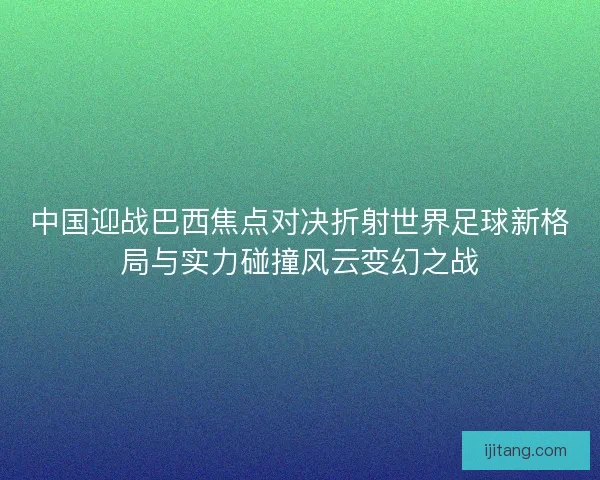 中国迎战巴西焦点对决折射世界足球新格局与实力碰撞风云变幻之战