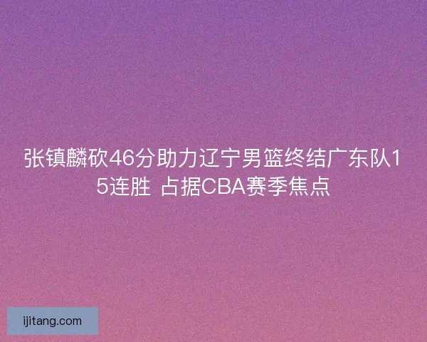 张镇麟砍46分助力辽宁男篮终结广东队15连胜 占据CBA赛季焦点