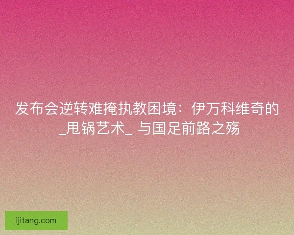 发布会逆转难掩执教困境：伊万科维奇的 _甩锅艺术_ 与国足前路之殇