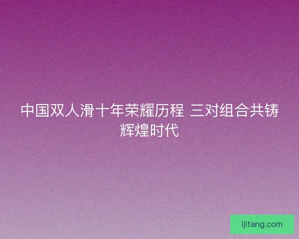 中国双人滑十年荣耀历程 三对组合共铸辉煌时代