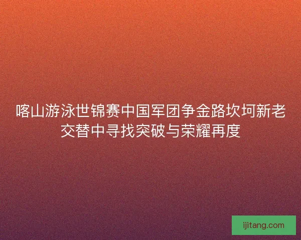 喀山游泳世锦赛中国军团争金路坎坷新老交替中寻找突破与荣耀再度