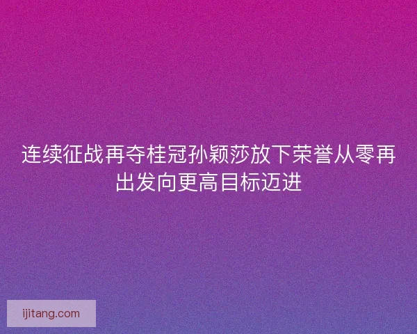 连续征战再夺桂冠孙颖莎放下荣誉从零再出发向更高目标迈进 连续征战再夺桂冠孙颖莎放下荣誉从零再出发向更高目标迈进