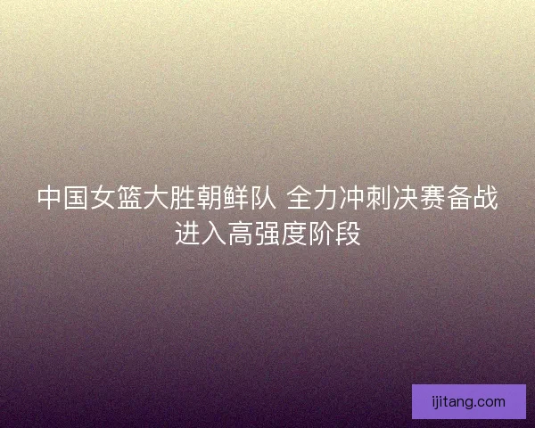 中国女篮大胜朝鲜队 全力冲刺决赛备战进入高强度阶段