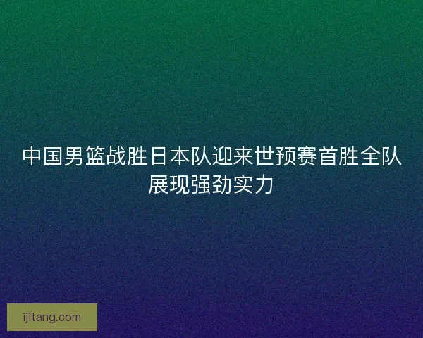 中国男篮战胜日本队迎来世预赛首胜全队展现强劲实力