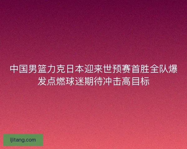 中国男篮力克日本迎来世预赛首胜全队爆发点燃球迷期待冲击高目标